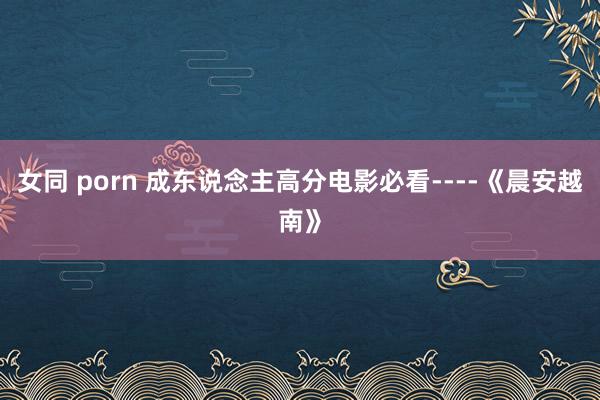 女同 porn 成东说念主高分电影必看----《晨安越南》