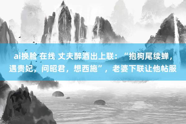 ai换脸 在线 丈夫醉酒出上联：“抱狗尾续蝉，遇贵妃，问昭君，想西施”，老婆下联让他帖服