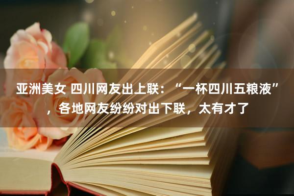 亚洲美女 四川网友出上联：“一杯四川五粮液”，各地网友纷纷对出下联，太有才了