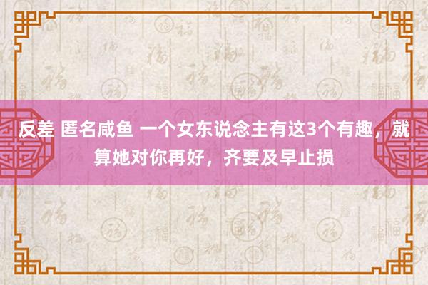 反差 匿名咸鱼 一个女东说念主有这3个有趣，就算她对你再好，齐要及早止损