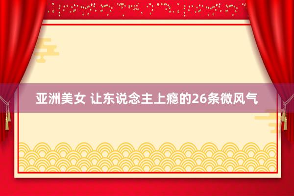 亚洲美女 让东说念主上瘾的26条微风气