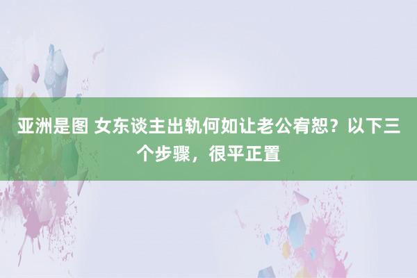 亚洲是图 女东谈主出轨何如让老公宥恕？以下三个步骤，很平正置
