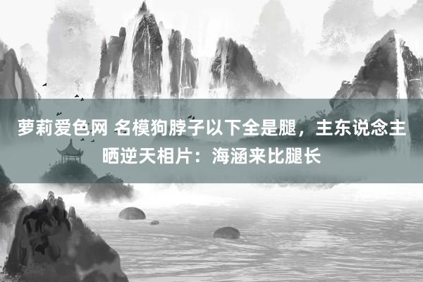 萝莉爱色网 名模狗脖子以下全是腿，主东说念主晒逆天相片：海涵来比腿长