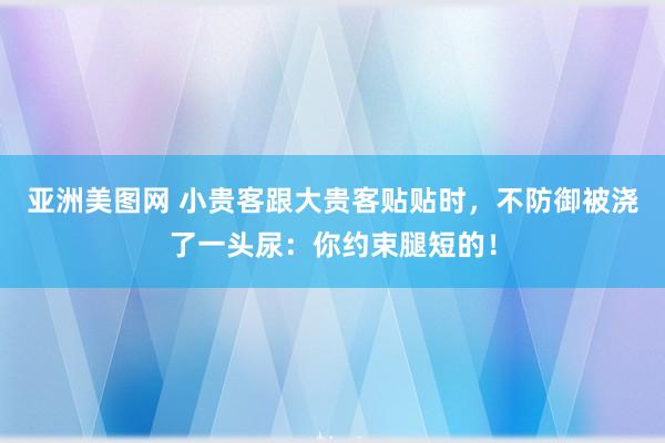 亚洲美图网 小贵客跟大贵客贴贴时，不防御被浇了一头尿：你约束腿短的！