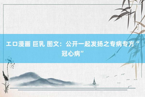 エロ漫画 巨乳 图文：公开一起发扬之专病专方“冠心病”