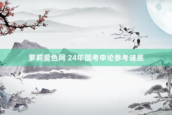 萝莉爱色网 24年国考申论参考谜底