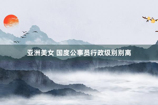 亚洲美女 国度公事员行政级别别离