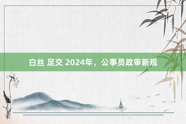 白丝 足交 2024年，公事员政审新规