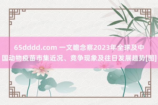 65dddd.com 一文瞻念察2023年全球及中国动物疫苗市集近况、竞争现象及往日发展趋势[图]