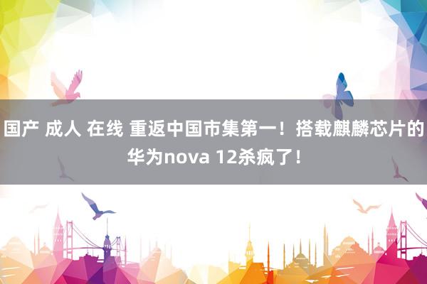 国产 成人 在线 重返中国市集第一！搭载麒麟芯片的华为nova 12杀疯了！