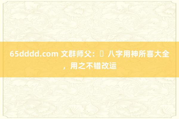 65dddd.com 文群师父：​八字用神所喜大全，用之不错改运