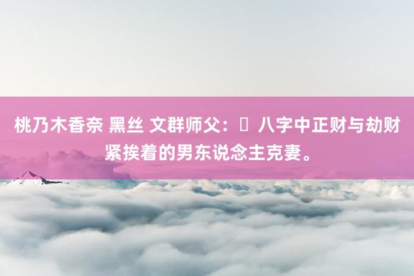 桃乃木香奈 黑丝 文群师父：​八字中正财与劫财紧挨着的男东说念主克妻。