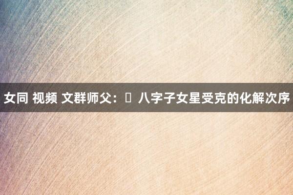 女同 视频 文群师父：​八字子女星受克的化解次序