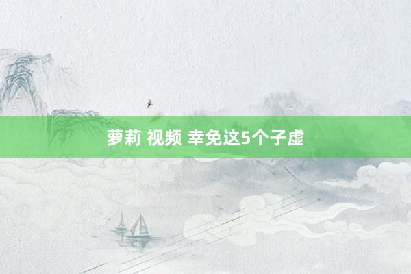 萝莉 视频 幸免这5个子虚