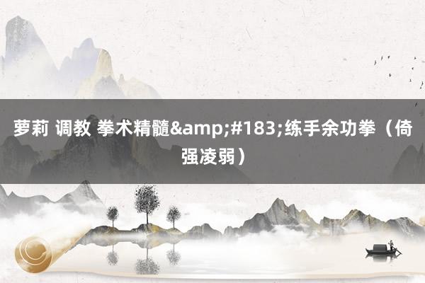 萝莉 调教 拳术精髓&#183;练手余功拳（倚强凌弱）
