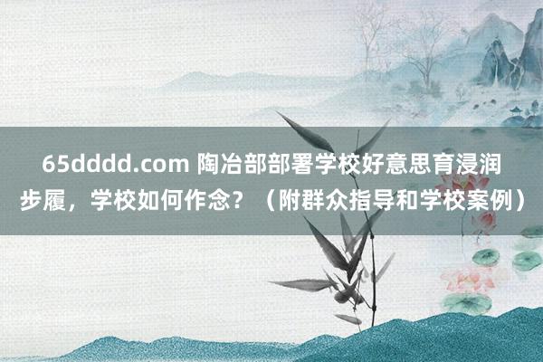 65dddd.com 陶冶部部署学校好意思育浸润步履，学校如何作念？（附群众指导和学校案例）