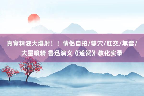 真實精液大爆射！！情侶自拍/雙穴/肛交/無套/大量噴精 鲁迅演义《道贺》教化实录
