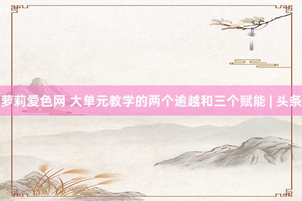 萝莉爱色网 大单元教学的两个逾越和三个赋能 | 头条