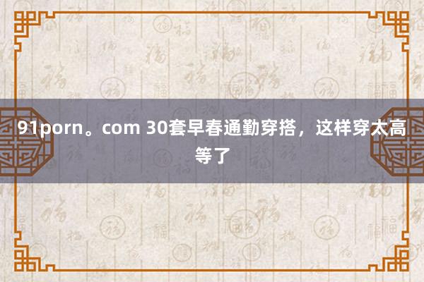 91porn。com 30套早春通勤穿搭，这样穿太高等了