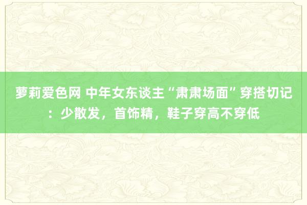 萝莉爱色网 中年女东谈主“肃肃场面”穿搭切记：少散发，首饰精，鞋子穿高不穿低