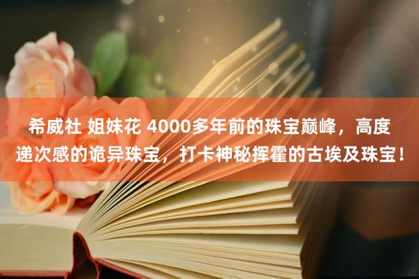 希威社 姐妹花 4000多年前的珠宝巅峰，高度递次感的诡异珠宝，打卡神秘挥霍的古埃及珠宝！