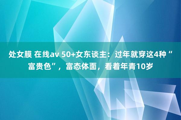 处女膜 在线av 50+女东谈主：过年就穿这4种“富贵色”，富态体面，看着年青10岁
