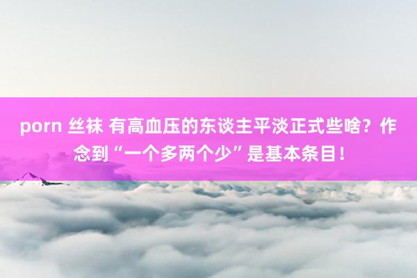 porn 丝袜 有高血压的东谈主平淡正式些啥？作念到“一个多两个少”是基本条目！