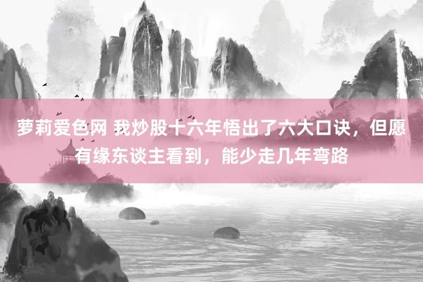 萝莉爱色网 我炒股十六年悟出了六大口诀，但愿有缘东谈主看到，能少走几年弯路