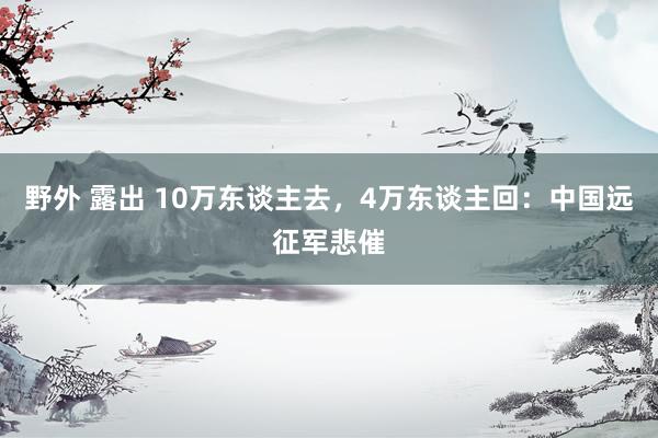野外 露出 10万东谈主去，4万东谈主回：中国远征军悲催