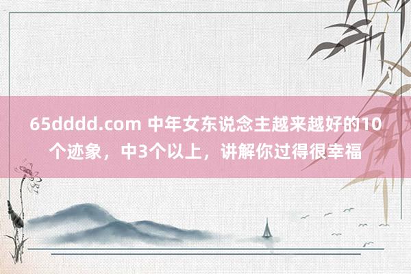 65dddd.com 中年女东说念主越来越好的10个迹象，中3个以上，讲解你过得很幸福