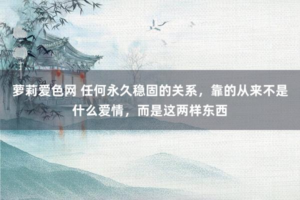 萝莉爱色网 任何永久稳固的关系，靠的从来不是什么爱情，而是这两样东西