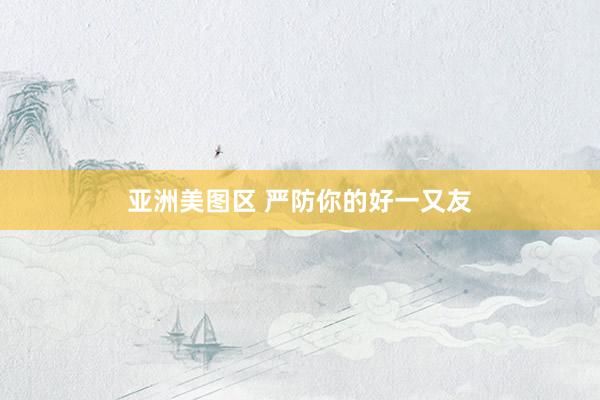 亚洲美图区 严防你的好一又友
