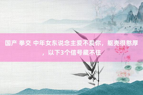 国产 拳交 中年女东说念主爱不爱你，躯壳很憨厚，以下3个信号藏不住