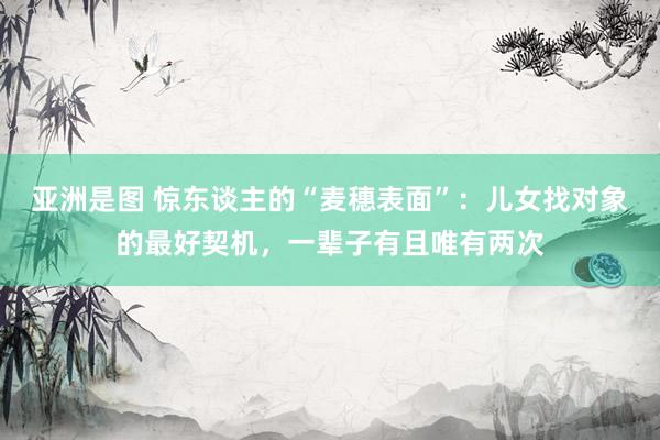 亚洲是图 惊东谈主的“麦穗表面”：儿女找对象的最好契机，一辈子有且唯有两次