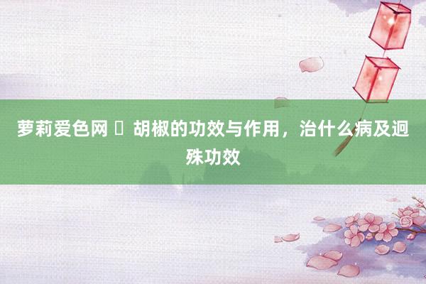 萝莉爱色网 ​胡椒的功效与作用，治什么病及迥殊功效