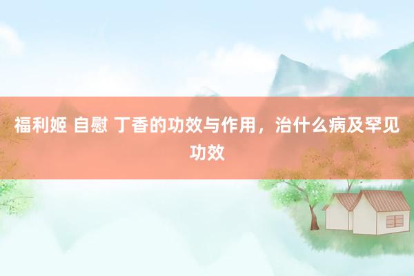 福利姬 自慰 丁香的功效与作用，治什么病及罕见功效