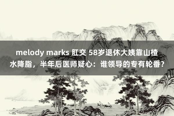 melody marks 肛交 58岁退休大姨靠山楂水降脂，半年后医师疑心：谁领导的专有轮番？