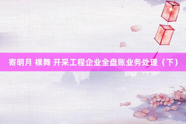 寄明月 裸舞 开采工程企业全盘账业务处理（下）
