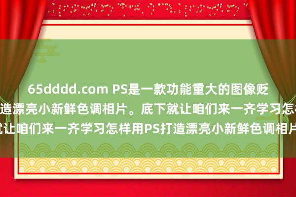 65dddd.com PS是一款功能重大的图像贬责软件，它不错匡助咱们打造漂亮小新鲜色调相片。底下就让咱们来一齐学习怎样用PS打造漂亮小新鲜色调相片吧！