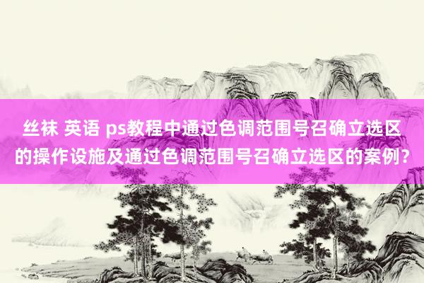 丝袜 英语 ps教程中通过色调范围号召确立选区的操作设施及通过色调范围号召确立选区的案例？