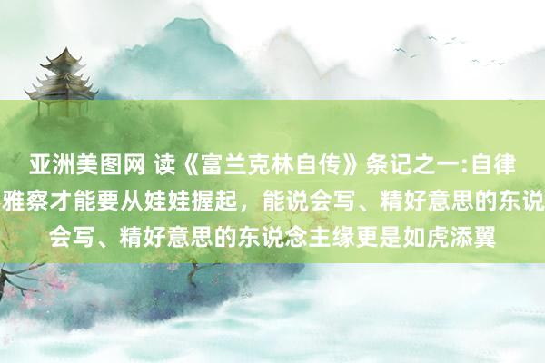 亚洲美图网 读《富兰克林自传》条记之一:自律才能、脱手才能、不雅察才能要从娃娃握起，能说会写、精好意思的东说念主缘更是如虎添翼