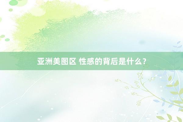 亚洲美图区 性感的背后是什么？