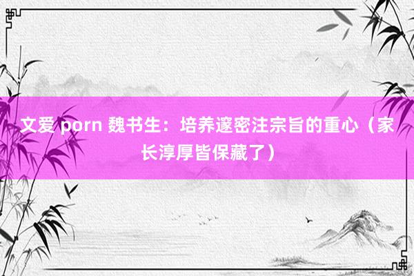 文爱 porn 魏书生：培养邃密注宗旨的重心（家长淳厚皆保藏了）