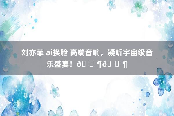 刘亦菲 ai换脸 高端音响，凝听宇宙级音乐盛宴！🎶🎶