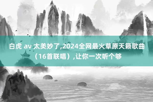 白虎 av 太美妙了，2024全网最火草原天籁歌曲（16首联唱），让你一次听个够