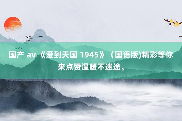 国产 av 《爱到天国 1945》（国语版)精彩等你来点赞温暖不迷途。