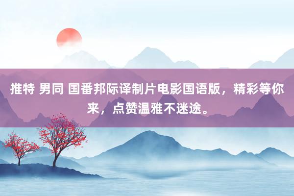 推特 男同 国番邦际译制片电影国语版，精彩等你来，点赞温雅不迷途。